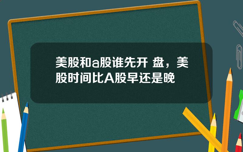 美股和a股谁先开 盘，美股时间比A股早还是晚